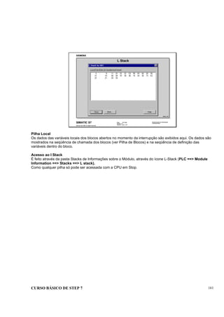 CURSO BÁSICO DE STEP 7 161
Data: 07/11/00
Versão: 3.1
Arquivo: pro1_17.6
SIMATIC S7
Siemens AG 1995. All rights reserved.
Conhecimento em Automação
Training Center
L Stack
DIAG_T1D
Pilha Local
Os dados das variáveis locais dos blocos abertos no momento da interrupção são exibidos aqui. Os dados são
mostrados na seqüência de chamada dos blocos (ver Pilha de Blocos) e na seqüência de definição das
variáveis dentro do bloco.
Acesso ao I Stack
É feito através da pasta Stacks de Informações sobre o Módulo, através do ícone L-Stack (PLC ==> Module
Information ==> Stacks ==> L stack).
Como qualquer pilha só pode ser acessada com a CPU em Stop.
 