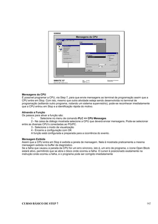 CURSO BÁSICO DE STEP 7 162
Data: 07/11/00
Versão: 3.1
Arquivo: pro1_17.7
SIMATIC S7
Siemens AG 1995. All rights reserved.
Conhecimento em Automação
Training Center
Mensagens da CPU
Mensagens da CPU
É possível programar a CPU, via Step 7, para que envie mensagens ao terminal de programação assim que a
CPU entre em Stop. Com isto, mesmo que outra atividade esteja sendo desenvolvida no terminal de
programação (editando outro programa, rodando um sistema supervisório), pode-se reconhecer imediatamente
que a CPU entrou em Stop e a identificação rápida do motivo.
Ativando a Função
Os passos para ativar a função são:
1 - Selecione no menu de comando PLC => CPU Messages
2 - Na caixa de diálogo mostrada selecione a CPU que deverá enviar mensagens. Pode-se selecionar
entre as diversas CPU’s conectadas ao PG/PC.
3 - Selecione o modo de visualização
4 - Encerre a configuração com OK
A função está configurada e preparada para a ocorrência do evento.
Mensagem Exibida
Assim que a CPU entra em Stop é exibida a janela de mensagem. Nela é mostrada praticamente a mesma
mensagem exibida no buffer de diagnóstico.
Se a falha que causou a parada da CPU for um erro síncrono, isto é, um erro de programa, o ícone Open Block
estará ativo, permitindo que se abra o bloco onde ocorreu a falha. O cursor é posicionado exatamente na
instrução onde ocorreu a falha, e o programa pode ser corrigido imediatamente
 