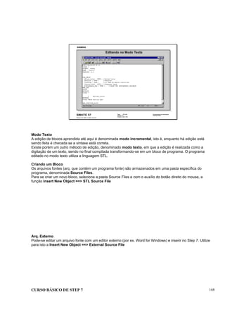 CURSO BÁSICO DE STEP 7 168
Data: 07/11/00
Versão: 3.1
Arquivo: pro1_18.2
SIMATIC S7
Siemens AG 1995. All rights reserved.
Conhecimento em Automação
Training Center
Editando no Modo Texto
Modo Texto
A edição de blocos aprendida até aqui é denominada modo incremental, isto é, enquanto há edição está
sendo feita é checada se a sintaxe está correta.
Existe porém um outro método de edição, denominado modo texto, em que a edição é realizada como a
digitação de um texto, sendo no final compilada transformando-se em um bloco de programa. O programa
editado no modo texto utiliza a linguagem STL.
Criando um Bloco
Os arquivos fontes (arq. que contém um programa fonte) são armazenados em uma pasta específica do
programa, denominada Source Files.
Para se criar um novo bloco, selecione a pasta Source Files e com o auxílio do botão direito do mouse, a
função Insert New Object ==> STL Source File
Arq. Externo
Pode-se editar um arquivo fonte com um editor externo (por ex. Word for Windows) e inserir no Step 7. Utilize
para isto a Insert New Object ==> External Source File
 