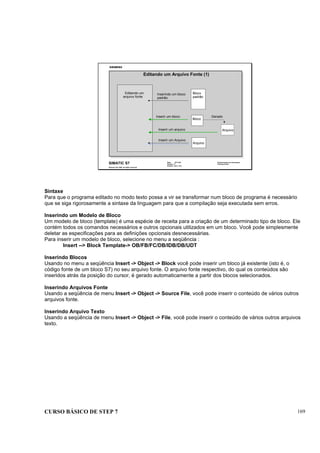 CURSO BÁSICO DE STEP 7 169
Data: 07/11/00
Versão: 3.1
Arquivo: pro1_18.3
SIMATIC S7
Siemens AG 1995. All rights reserved.
Conhecimento em Automação
Training Center
Editando um Arquivo Fonte (1)
Editando um
arquivo fonte
Bloco
padrão
Bloco
Arquivo
Arquivo
Inserindo um bloco
padrão
Inserir um bloco
Inserir um arquivo
Inserir um Arquivo
Gerado
Sintaxe
Para que o programa editado no modo texto possa a vir se transformar num bloco de programa é necessário
que se siga rigorosamente a sintaxe da linguagem para que a compilação seja executada sem erros.
Inserindo um Modelo de Bloco
Um modelo de bloco (template) é uma espécie de receita para a criação de um determinado tipo de bloco. Ele
contém todos os comandos necessários e outros opcionais utilizados em um bloco. Você pode simplesmente
deletar as especificações para as definições opcionais desnecessárias.
Para inserir um modelo de bloco, selecione no menu a seqüência :
Insert --> Block Template-> OB/FB/FC/DB/IDB/DB/UDT
Inserindo Blocos
Usando no menu a seqüência Insert -> Object -> Block você pode inserir um bloco já existente (isto é, o
código fonte de um bloco S7) no seu arquivo fonte. O arquivo fonte respectivo, do qual os conteúdos são
inseridos atrás da posição do cursor, é gerado automaticamente a partir dos blocos selecionados.
Inserindo Arquivos Fonte
Usando a seqüência de menu Insert -> Object -> Source File, você pode inserir o conteúdo de vários outros
arquivos fonte.
Inserindo Arquivo Texto
Usando a seqüência de menu Insert -> Object -> File, você pode inserir o conteúdo de vários outros arquivos
texto.
 