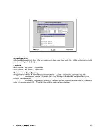 CURSO BÁSICO DE STEP 7 173
Data: 07/11/00
Versão: 3.1
Arquivo: pro1_18.7
SIMATIC S7
Siemens AG 1995. All rights reserved.
Conhecimento em Automação
Training Center
Declaração de Variáveis
Regras Importantes
A declaração das variáveis deve estar sempre presente para cada bloco onde ela é válida, seqüencialmente de
acordo com o tipo de declaração.
Exemplos
nome variável : tipo dados ; //comentário
nome variável : tipo dados : = valor inicial;
Comentários na Seção Declarações
Para garantir a exibição de comentários também no bloco S7 (após a compilação), observe o seguinte:
- somente uma linha de comentário para cada declaração de variáveis (várias linhas não são
exibidas completamente)
- comentários iniciados com caracteres especiais não são exibidos na declaração de variáveis do
editor incremental (bloco S7) (Exceção: Comentários para matriz e estruturas)
 