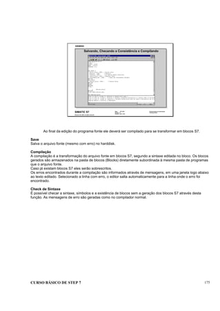 CURSO BÁSICO DE STEP 7 175
Data: 07/11/00
Versão: 3.1
Arquivo: pro1_18.9
SIMATIC S7
Siemens AG 1995. All rights reserved.
Conhecimento em Automação
Training Center
Salvando, Checando a Consistência e Compilando
Ao final da edição do programa fonte ele deverá ser compilado para se transformar em blocos S7.
Save
Salva o arquivo fonte (mesmo com erro) no harddisk.
Compilação
A compilação é a transformação do arquivo fonte em blocos S7, segundo a sintaxe editada no bloco. Os blocos
gerados são armazenados na pasta de blocos (Blocks) diretamente subordinada à mesma pasta de programas
que o arquivo fonte.
Caso já existam blocos S7 eles serão sobrescritos.
Os erros encontrados durante a compilação são informados através de mensagens, em uma janela logo abaixo
ao texto editado. Selecionado a linha com erro, o editor salta automaticamente para a linha onde o erro foi
encontrado.
Check de Sintaxe
É possível checar a sintaxe, símbolos e a existência de blocos sem a geração dos blocos S7 através desta
função. As mensagens de erro são geradas como no compilador normal.
 
