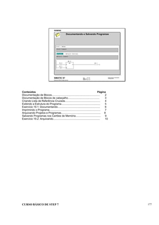 CURSO BÁSICO DE STEP 7 177
Data: 07/11/00
Versão: 3.1
Arquivo: pro1_19.1
SIMATIC S7
Siemens AG 1995. All rights reserved.
Conhecimento em Automação
Training Center
Documentando e Salvando Programas
Conteúdos Página
Documentação de Blocos................................................................... 2
Documentação de Blocos de cabeçalho............................................ 3
Criando Lista de Referência Cruzada................................................. 4
Exibindo a Estrutura do Programa...................................................... 5
Exercício 19.1: Documentando........................................................... 6
Imprimindo o Programa....................................................................... 7
Arquivando Projetos e Programas....................................................... 8
Salvando Programas nos Cartões de Memória................................... 9
Exercício 19.2: Arquivando................................................................. 10
 