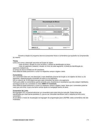 CURSO BÁSICO DE STEP 7 178
Data: 07/11/00
Versão: 3.1
Arquivo: pro1_19.2
SIMATIC S7
Siemens AG 1995. All rights reserved.
Conhecimento em Automação
Training Center
Título do Bloco
Comentário
do Bloco
Título do Segmento
Comentário
do Segmento
Documentação de Blocos
Durante a edição do programa deve-se acrescentar títulos e comentários que ajudarão na compreensão
do mesmo.
Títulos
Linha com nome e descrição resumida da função do objeto:
- título do bloco: situado no início do bloco, à direita da identificação do bloco.
- título do segmento (network): situado no início da cada segmento, à direita da identificação do
segmento (network xx).
O campo do título é limitado em 64 caracteres.
Para editá-los basta posicionar o cursor no respectivo campo e digitar o texto.
Comentários
Já o comentário deve ser uma descrição o mais detalhada possível da função ou do objetivo do bloco ou do
segmento, respectivamente comentário do bloco ou do segmento.
Há um máximo de 18 KB disponível para cada comentário de bloco e de segmento.
Tanto para editar os comentários quanto somente para visualizá-los é necessários que eles estejam habilitados.
Consegue-se isto via o comando no menu VIEW ==> Comment.
Para editá-los basta posicionar o cursor no respectivo campo e digitar o texto. Note que o comentário pode ter
mais que uma linha, e que uma barra vertical ajuda na navegação dentro do texto.
Comentário de Linha
Na linguagem STL é possível adicionar um comentário para cada linha de instrução. Estas linhas são
identificadas por duas barras paralelas (//), que ao ser colocadas identificam todo o restante da linha como
comentário.
Ao se alterar o modo de visualização da linguagem de programação para LAD/FBD, estes comentários não são
mostrados.
 