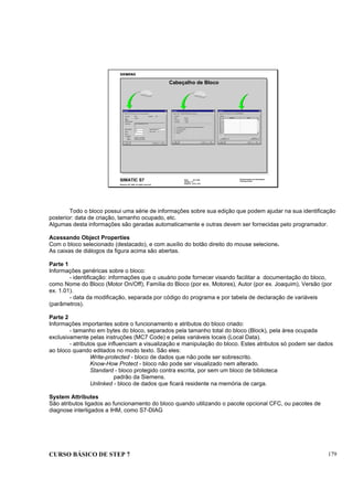 CURSO BÁSICO DE STEP 7 179
Data: 07/11/00
Versão: 3.1
Arquivo: pro1_19.3
SIMATIC S7
Siemens AG 1995. All rights reserved.
Conhecimento em Automação
Training Center
Cabeçalho de Bloco
Todo o bloco possui uma série de informações sobre sua edição que podem ajudar na sua identificação
posterior: data de criação, tamanho ocupado, etc.
Algumas desta informações são geradas automaticamente e outras devem ser fornecidas pelo programador.
Acessando Object Properties
Com o bloco selecionado (destacado), e com auxílio do botão direito do mouse selecione.
As caixas de diálogos da figura acima são abertas.
Parte 1
Informações genéricas sobre o bloco:
- identificação: informações que o usuário pode fornecer visando facilitar a documentação do bloco,
como Nome do Bloco (Motor On/Off), Família do Bloco (por ex. Motores), Autor (por ex. Joaquim), Versão (por
ex. 1.01).
- data da modificação, separada por código do programa e por tabela de declaração de variáveis
(parâmetros).
Parte 2
Informações importantes sobre o funcionamento e atributos do bloco criado:
- tamanho em bytes do bloco, separados pela tamanho total do bloco (Block), pela área ocupada
exclusivamente pelas instruções (MC7 Code) e pelas variáveis locais (Local Data).
- atributos que influenciam a visualização e manipulação do bloco. Estes atributos só podem ser dados
ao bloco quando editados no modo texto. São eles:
Write-protected - bloco de dados que não pode ser sobrescrito.
Know-How Protect - bloco não pode ser visualizado nem alterado.
Standard - bloco protegido contra escrita, por sem um bloco de biblioteca
padrão da Siemens.
Unlinked - bloco de dados que ficará residente na memória de carga.
System Attributes
São atributos ligados ao funcionamento do bloco quando utilizando o pacote opcional CFC, ou pacotes de
diagnose interligados a IHM, como S7-DIAG
 