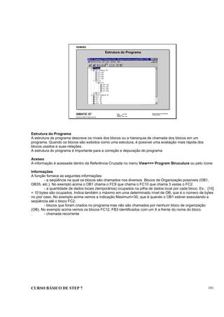 CURSO BÁSICO DE STEP 7 181
Data: 07/11/00
Versão: 3.1
Arquivo: pro1_19.5
SIMATIC S7
Siemens AG 1995. All rights reserved.
Conhecimento em Automação
Training Center
Estrutura do Programa
Estrutura do Programa
A estrutura de programa descreve os níveis dos blocos ou a hierarquia de chamada dos blocos em um
programa. Quando os blocos são exibidos como uma estrutura, é possível uma avaliação mais rápida dos
blocos usados e suas relações.
A estrutura do programa é importante para a correção e depuração do programa
Acesso
A informação é acessada dentro da Referência Cruzada no menu View==> Program Strucuture ou pelo ícone
Informações
A função fornece as seguintes informações:
- a seqüência na qual os blocos são chamados nos diversos Blocos de Organização possíveis (OB1,
OB35, etc.). No exemplo acima o OB1 chama o FC9 que chama o FC10 que chama 3 vezes o FC2.
- a quantidade de dados locais (temporários) ocupados na pilha de dados local por cada bloco. Ex.: [10]
= 10 bytes são ocupados. Indica também o máximo em uma determinado nível de OB, que é o número de bytes
no pior caso. No exemplo acima vemos a indicação Maximum=30, que é quando o OB1 estiver executando a
seqüência até o bloco FC2.
- blocos que foram criados no programa mas não são chamados por nenhum bloco de organização
(OB). No exemplo acima vemos os blocos FC12, FB3 identificados com um X a frente do nome do bloco.
. - chamada recorrente
 