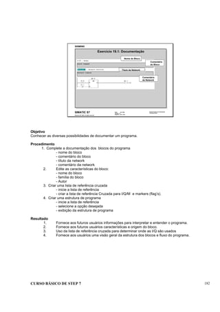 CURSO BÁSICO DE STEP 7 182
Data: 07/11/00
Versão: 3.1
Arquivo: pro1_19.6
SIMATIC S7
Siemens AG 1995. All rights reserved.
Conhecimento em Automação
Training Center
Comentário
do Bloco
Título da Network
Comentário
da Network
Exercício 19.1: Documentação
Nome do Bloco
Objetivo
Conhecer as diversas possibilidades de documentar um programa.
Procedimento
1. Complete a documentação dos blocos do programa
- nome do bloco
- comentário do bloco
- título da network
- comentário da network
2. Edite as características do bloco:
- nome do bloco
- família do bloco
- Autor
3. Criar uma lista de referência cruzada
- inicie a lista de referência
- criar a lista de referência Cruzada para I/Q/M e markers (flag’s).
4. Criar uma estrutura de programa
- inicie a lista de referência
- selecione a opção desejada
- exibição da estrutura de programa
Resultado
1. Fornece aos futuros usuários informações para interpretar e entender o programa.
2. Fornece aos futuros usuários características e origem do bloco.
3. Uso da lista de referência cruzada para determinar onde as I/Q são usados
4. Fornece aos usuários uma visão geral da estrutura dos blocos e fluxo do programa.
 