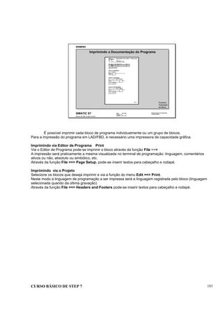 CURSO BÁSICO DE STEP 7 183
Data: 07/11/00
Versão: 3.1
Arquivo: pro1_19.7
SIMATIC S7
Siemens AG 1995. All rights reserved.
Conhecimento em Automação
Training Center
Imprimindo a Documentação do Programa
Exemplo:
Impressão
de Bloco
É possível imprimir cada bloco de programa individualmente ou um grupo de blocos.
Para a impressão do programa em LAD/FBD, é necessário uma impressora de capacidade gráfica.
Imprimindo via Editor de Programa Print
Via o Editor de Programa pode-se imprimir o bloco através da função File ==>
A impressão será praticamente a mesma visualizada no terminal de programação: linguagem, comentários
ativos ou não, absoluto ou simbólico, etc.
Através da função File ==> Page Setup, pode-se inserir textos para cabeçalho e rodapé.
Imprimindo via o Projeto
Selecione os blocos que deseja imprimir e via a função do menu Edit ==> Print.
Neste modo a linguagem de programação a ser impressa será a linguagem registrada pelo bloco (linguagem
selecionada quando da última gravação).
Através da função File ==> Headers and Footers pode-se inserir textos para cabeçalho e rodapé.
 
