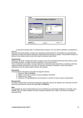 CURSO BÁSICO DE STEP 7 184
Data: 07/11/00
Versão: 3.1
Arquivo: pro1_19.8
SIMATIC S7
Siemens AG 1995. All rights reserved.
Conhecimento em Automação
Training Center
Arquivando Projetos e Programas
A estrutura de projeto Step 7 é extremamente complexa, com uma série de diretórios, subdiretórios e
arquivos.
Enquanto está sendo editado o projeto, ele é atualizado automaticamente. Isto significa que cada alteração
realizada no projeto não pode ser abortada, simplesmente não salvando o projeto. Tenha portanto sempre um
backup do seu projeto quando quiser fazer alguma alteração experimental.
Comprimindo
Apesar de não existir a função para salvar o projeto, já que ele é automaticamente salvo pelo sistema, existe
uma opção de salvar o projeto na forma comprimida, em um único arquivo.
Todo o conteúdo do seu projeto, incluindo diretórios e subdiretórios são comprimidos e copiados (a estrutura
original do projeto permanece no seu HD). Por exemplo, conexões de Hardware, número de subnet e
endereços de nós do projeto original, também são copiados.
Arquivando
O arquivamento comprimido é executado da seguinte maneira:
1 - Selecione File ==>Archive,
2 - Digite o nome para o arquivo na caixa de diálogo “File Name” .
3 - Confirme com “Save”.
4 - Selecione o Projeto/Biblioteca a ser arquivado e o caminho no qual o arquivo será gravado.
Recuperando
Um arquivo anteriormente comprimido precisa ser restaurado antes de ser utilizado. Isto é feito pelo caminho
oposto ao arquivamento, através da função File ==> Retrieve.
Nota
Á compressão do arquivo é feita através de um dos softwares de compressão existentes no mercado, como
WINZIP, ARJ, etc. Estes softwares não são fornecidos juntamente com o Step 7, devendo ser instalados
separadamente.
 