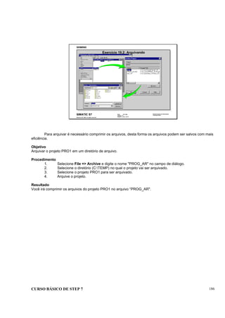CURSO BÁSICO DE STEP 7 186
Data: 07/11/00
Versão: 3.1
Arquivo: pro1_19.10
SIMATIC S7
Siemens AG 1995. All rights reserved.
Conhecimento em Automação
Training Center
Exercício 19.2: Arquivando
Para arquivar é necessário comprimir os arquivos, desta forma os arquivos podem ser salvos com mais
eficiência.
Objetivo
Arquivar o projeto PRO1 em um diretório de arquivo.
Procedimento
1. Selecione File => Archive e digite o nome "PROG_AR" no campo de diálogo.
2. Selecione o diretório (C:TEMP) no qual o projeto vai ser arquivado.
3. Selecione o projeto PRO1 para ser arquivado.
4. Arquive o projeto.
Resultado
Você irá comprimir os arquivos do projeto PRO1 no arquivo “PROG_AR".
 