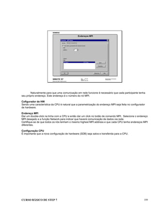 CURSO BÁSICO DE STEP 7 189
Data: 07/11/00
Versão: 3.1
Arquivo: pro1_20.3
SIMATIC S7
Siemens AG 1995. All rights reserved.
Conhecimento em Automação
Training Center
Endereços MPI
Naturalmente para que uma comunicação em rede funcione é necessário que cada participante tenha
seu próprio endereço. Este endereço é o número do nó MPI.
Cofigurador de HW
Sendo uma característica da CPU é natural que a parametrização do endereço MPI seja feita no configurador
de hardware.
Endereço MPI
Dar um double-click na linha com a CPU e então dar um click no botão de comando MPI. Selecione o endereço
MPI desejado e a função Network para indicar que haverá comunicação de dados via rede.
Certifique-se de que todos os nós tenham o mesmo highest MPI address e que cada CPU tenha endereços MPI
diferentes.
Configuração CPU
É importante que a nova configuração de hardware (SDB) seja salva e transferida para a CPU.
 