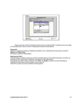 CURSO BÁSICO DE STEP 7 190
Data: 07/11/00
Versão: 3.1
Arquivo: pro1_20.4
SIMATIC S7
Siemens AG 1995. All rights reserved.
Conhecimento em Automação
Training Center
Tabela Global Data
Depois que todas as CPU’s participantes tenham tido seu endereço MPI e o parâmetro de comunicação
em rede selecionado, deve-se iniciar a configuração da tabela de dados globais.
Acessando
Selecione o projeto que contém as estações de hardware e com botão direito do mouse ative o comando
Options ==> Global Data.
Será aberta a tabela de dados globais.
Selecionando CPU’s
O primeiro passo na tabela é selecionar as CPU’s que farão parte da comunicação (importante: só podem ser
inseridas as CPU’s que tiveram o parâmetro conectável em rede selecionado).
Para selecionar as CPU’s utilize a função do menu Edit ==> Assign e selecione na caixa de diálogo as
estações que farão parte da troca de dados, uma de cada vez.
Cada CPU ocupará uma coluna da tabela de dados globais.
 