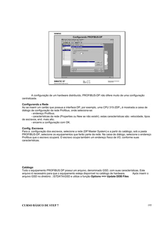 CURSO BÁSICO DE STEP 7 195
Data: 07/11/00
Versão: 3.1
Arquivo: pro1_20.9
SIMATIC S7
Siemens AG 1995. All rights reserved.
Conhecimento em Automação
Training Center
Configurando PROFIBUS-DP
A configuração de um hardware distribuído, PROFIBUS-DP não difere muito de uma configuração
centralizada.
Configurando a Rede
Ao se inserir um cartão que possua a interface DP, por exemplo, uma CPU 315-2DP., é mostrada a caixa de
diálogo de configuração da rede Profibus, onde seleciona-se:
- endereço Profibus;
- características da rede (Properties ou New se não existir). estas características são: velocidade, tipos
de escravos, end. mais alto;
- encerre a configuração com OK.
Config. Escravos
Para a .configuração dos escravos, selecione a rede (DP Master System) e a partir do catálogo, sob a pasta
PROFIBUS-DP, selecione os equipamentos que farão parte da rede. Na caixa de diálogo, selecione o endereço
Profibus que o escravo ocupará. O escravo ocupa também um endereço físico de I/O, conforme suas
características.
Catálogo
Todo o equipamento PROFIBUS DP possui um arquivo, denominado GSD, com suas características. Este
arquivo é necessário para que o equipamento esteja disponível no catálogo de hardware. Após inserir o
arquivo GSD no diretório ..S7DATAGSD e utilize a função Options ==> Update DDB Files
 