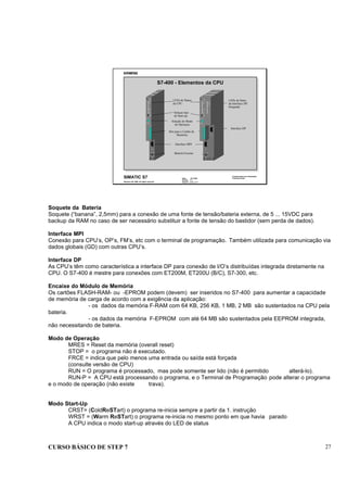CURSO BÁSICO DE STEP 7 27
Data : 07/10/00
Versão : 3.1
Arquivo : pro1_3.11
SIMATIC S7
Siemens AG 1996. All rights reserved.
Conhecimento em Automação
Training Center
S7-400 - Elementos da CPU
EXT.-BATT.
5...15V DC
X1
421 - 1BL00 - 0AA0
DI 32xDC24V
X 2
3 4
INTF
EXTF
STOP
RUN
CRST
FRCE
CRST
WRST
RUN-P
RUN
STOP
CMRES
Seleçao tipo
de Start-up
Seleção do Modo
de Operaçao
Slot para o Cartão de
Memória
Interface MPI
Bateria Externa
Interface DP
LEDs de Status
da CPU
LEDs de Satus
da Interface DP
Integrada
EXT.-BATT.
5...15V DC
X3
X1
414 - 2XG00 - 0AB0
CPU 414-2
X 2
3 4
INTF
EXTF
STOP
RUN
CRST
FRCE
CRST
WRST
RUN-P
RUN
STOP
CMRES
INTF
EXTF
BUSF
DP
Soquete da Bateria
Soquete (“banana”, 2,5mm) para a conexão de uma fonte de tensão/bateria externa, de 5 ... 15VDC para
backup da RAM no caso de ser necessário substituir a fonte de tensão do bastidor (sem perda de dados).
Interface MPI
Conexão para CPU’s, OP’s, FM’s, etc com o terminal de programação. Também utilizada para comunicação via
dados globais (GD) com outras CPU’s.
Interface DP
As CPU’s têm como característica a interface DP para conexão de I/O’s distribuídas integrada diretamente na
CPU. O S7-400 é mestre para conexões com ET200M, ET200U (B/C), S7-300, etc.
Encaixe do Módulo de Memória
Os cartões FLASH-RAM- ou -EPROM podem (devem) ser inseridos no S7-400 para aumentar a capacidade
de memória de carga de acordo com a exigência da aplicação:
- os dados da memória F-RAM com 64 KB, 256 KB, 1 MB, 2 MB são sustentados na CPU pela
bateria.
- os dados da memória F-EPROM com até 64 MB são sustentados pela EEPROM integrada,
não necessitando de bateria.
Modo de Operação
MRES = Reset da memória (overall reset)
STOP = o programa não é executado.
FRCE = indica que pelo menos uma entrada ou saída está forçada
(consulte versão de CPU)
RUN = O programa é processado, mas pode somente ser lido (não é permitido alterá-lo).
RUN-P = A CPU está processando o programa, e o Terminal de Programação pode alterar o programa
e o modo de operação (não existe trava).
Modo Start-Up
CRST= (ColdReSTart) o programa re-inicia sempre a partir da 1. instrução
WRST = (Warm ReSTart) o programa re-inicia no mesmo ponto em que havia parado
A CPU indica o modo start-up através do LED de status
 