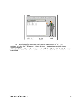 CURSO BÁSICO DE STEP 7 29
Data : 07/10/00
Versão : 3.1
Arquivo : pro1_3.13
SIMATIC S7
Siemens AG 1996. All rights reserved.
Conhecimento em Automação
Training Center
Demonstração: Monitorando e Modificando Variáveis
Esta é uma demonstração para auxiliar você a entender como endereçar I/Q no S7-300.
Através da ferramenta SIMATIC Manager, o instrutor irá mostrar a relação entre endereçamento lógico e
endereçamento físico.
A tabela de entradas e saídas no rack é criada com auxílio de “Modify and Monitor Status Variables”. A tabela é
então ativada.
 