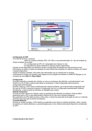 CURSO BÁSICO DE STEP 7 32
Data: 07/11/00
Versão: 3.1
Arquivo.: pro1_5.2
SIMATIC S7
Siemens AG 1995. All rights reserved.
Conhecimento em Automação
Training Center
Introdução
KONF_T1D
Chamando o
Configurador de HW
Configurando o
rack
Configuração de H/W
Com esta ferramenta, é possível:
- definir os módulos utilizados (CPU, I/O, FM) e a sua parametrização. Ex.: tipo de medição do
módulo analógico de entrada.
- ler a configuração da CPU. Ex. designação dos módulos no rack
- ler diagnóstico de dados referentes a módulos (system diagnostics)
A janela on-line (diagnóstico de hardware) mostra a configuração da estação que está acessível on-line.
Informações de status ou estado de operação de cada módulo são mostradas no relatório simbólico do módulo
(=system diagnostics)
A tecla F5 atualiza a exibição. Para obter mais informações, dar um double-click no símbolo.
A ferramenta é iniciada, por exemplo, pela seleção de uma estação de hardware no SIMATIC Manager ou via
comando de menu Edit ==> Open Object
Configurando
O usuário especifica a posição dos módulos no rack e os endereços são definidos automaticamente ( nas
CPU315-2 e do S7-400 o usuário pode alterar os endereços). À esta configuração denominaremos
configuração parametrizada.
Durante o start-up, a CPU checa a distribuição dos módulos existente, que é denominada configuração real.
No caso do S7-400, é possível comparar a configuração real com a configuração parametrizada. Existindo
divergências, o start-up pode ser abortado, se desejado pelo usuário.
Setando Parâmetros
Ao invés de setar chaves nos módulos, todos os parâmetros são definidos via software. Pode-se definir
parâmetros para a CPU e para determinados módulos de I/O, tais como módulos analógicos.
Nos parâmetros da CPU estão incluídos, entre outros, o tempo de supervisão de duração de ciclo ou o intervalo
de tempo para execução de partes do programa.
Trocando Módulos
Durante um restart completo, a CPU distribui os parâmetros para todos os módulos existentes. Assim, quando
se substitui um módulo defeituoso, a parametrização para o novo módulo ainda estará disponível, armazenada
na CPU.
 
