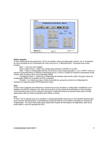 CURSO BÁSICO DE STEP 7 33
Data: 07/11/00
Versão: 3.1
Arquivo.: pro1_5.3
SIMATIC S7
Siemens AG 1995. All rights reserved.
Conhecimento em Automação
Training Center
Barra de Ferramentas
Barra de Ferramentas
Configurador de Hardware - Menus
Menu da “Estação”
Menu da “Estação”
Menu de “Edição”
Menu de “Edição”
Menu de “Visualização”
Menu de “Visualização”
Menu do “PLC”
Menu do “PLC”
Upload
(le o CLP)
Download
(transfere p/ CPU)
Ativa o
Catálogo
Station estação)
O menu Station serve para selecionar o CLP a ser editado, salvar a (configuração, imprimir, etc. É comparável
ao menu de edição de um Processador de Texto como por ex. O Microsoft Word. É possível entre outras
funções:
New -> criar uma nova estação
Open e Open Online -> editar uma configuração existente no PG/PC ou na CPU.
Save -> salvar a configuração corrente. Ao se salvar uma configuração pela 1a. vez, o STEP 7 criará na
estrutura automaticamente um Módulo Programável (por ex. a CPU) e a pasta S7-Programs subordinada à este
módulo, além de gerar o bloco de configuração (SDB).
Consistency Check -> verifica se a configuração de hardware está correta, porém não gera o bloco de
configuração (SDB) nem as pastas de CPU e programa.
Compile -> é o mesmo que save. Checa a consistência, gravando ao bloco de configuração de
hardware na respectiva pasta CPU/Programa já criada.
View
O menu View é utilizado para selecionar a maneira que se quer visualizar a configuração, simplificada ou em
detalhes (com MLFB, endereço, etc), além de tornar ativo ou não a barra de ferramentas e a linha de status.
A linha de status serve como um pequeno help online, mostrando sempre um pequeno texto sobre a função
selecionada, além do modo de operação ativo Offline ou Online.
PLC
O menu PLC é utilizado para ler ou transferir a configuração editada do PG para o CLP (também possível pelo
ícone da barra de ferramentas). A transferência só pode ser feita se a CPU estiver conectada ao Terminal de
Programação. No modo online estão ainda disponíveis funções de informação e de diagnóstico, além de se
poder alterar o modo de operação da CPU.
 