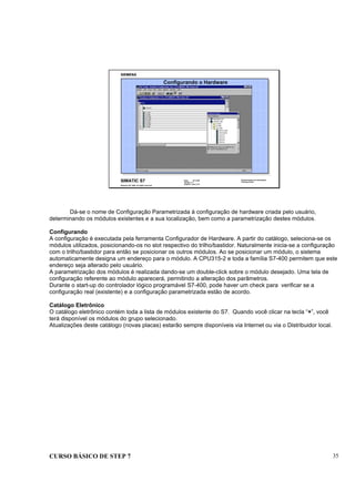 CURSO BÁSICO DE STEP 7 35
Data: 07/11/00
Versão: 3.1
Arquivo.: pro1_5.5
SIMATIC S7
Siemens AG 1995. All rights reserved.
Conhecimento em Automação
Training Center
Configurando o Hardware
Dá-se o nome de Configuração Parametrizada à configuração de hardware criada pelo usuário,
determinando os módulos existentes e a sua localização, bem como a parametrização destes módulos.
Configurando
A configuração é executada pela ferramenta Configurador de Hardware. A partir do catálogo, seleciona-se os
módulos utilizados, posicionando-os no slot respectivo do trilho/bastidor. Naturalmente inicia-se a configuração
com o trilho/bastidor para então se posicionar os outros módulos. Ao se posicionar um módulo, o sistema
automaticamente designa um endereço para o módulo. A CPU315-2 e toda a família S7-400 permitem que este
endereço seja alterado pelo usuário.
A parametrização dos módulos é realizada dando-se um double-click sobre o módulo desejado. Uma tela de
configuração referente ao módulo aparecerá, permitindo a alteração dos parâmetros.
Durante o start-up do controlador lógico programável S7-400, pode haver um check para verificar se a
configuração real (existente) e a configuração parametrizada estão de acordo.
Catálogo Eletrônico
O catálogo eletrônico contém toda a lista de módulos existente do S7. Quando você clicar na tecla “+”, você
terá disponível os módulos do grupo selecionado.
Atualizações deste catálogo (novas placas) estarão sempre disponíveis via Internet ou via o Distribuidor local.
 
