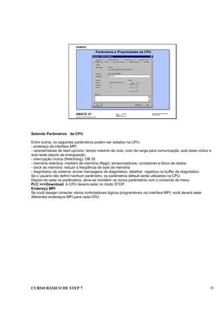 CURSO BÁSICO DE STEP 7 36
Data: 07/11/00
Versão: 3.1
Arquivo.: pro1_5.6
SIMATIC S7
Siemens AG 1995. All rights reserved.
Conhecimento em Automação
Training Center
Parâmetros e Propriedades da CPU
Setando Parâmetros da CPU
Entre outros, os seguintes parâmetros podem ser setados na CPU:
- endereço da interface MPI
- características de start-up/ciclo: tempo máximo de ciclo, ciclo de carga para comunicação, auto teste cíclico e
auto teste depois da energização.
- interrupção cíclica (Watchdog): OB 35
- memória retentiva: markers de memória (flags), temporizadores, contadores e bloco de dados.
- clock de memória: reduzir a freqüência de byte de memória
- diagnóstico de sistema: enviar mensagens de diagnóstico, detalhar registros no buffer de diagnóstico.
Se o usuário não definir nenhum parâmetro, os parâmetros default serão utilizados na CPU.
Depois de setar os parâmetros, deve-se transferir os novos parâmetros com o comando de menu
PLC ==>Download. A CPU deverá estar no modo STOP.
Endereço MPI
Se você desejar conectar vários controladores lógicos programáveis via interface MPI, você deverá setar
diferentes endereços MPI para cada CPU.
 