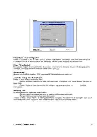 CURSO BÁSICO DE STEP 7 37
Data: 07/11/00
Versão: 3.1
Arquivo.: pro1_5.7
SIMATIC S7
Siemens AG 1995. All rights reserved.
Conhecimento em Automação
Training Center
CPU - Características de Start-Up
Setpoint and Actual Configuration
Para o S7-300 com a CPU 315-2 e o S7-400, quando você desativa este campo, você pode fazer com que a
CPU vá para STOP se a configuração real (existente) não for igual a configuração parametrizada.
Delete PIQ on Restart
No restart, a imagem de entradas/saídas do processo é normalmente deletada. Se você não deseja que isto
aconteça , você pode desativar este item (válido para o S7-400).
Hardware Test
Quando esta função é ativada, a RAM interna da CPU é testada durante o start-up
Automatic Startup after "Network On"
Para o S7-400, você pode escolher entre:
- Restart completo (deletando as áreas não retentivas e o programa inicia com a primeira instrução no
bloco OB1)
- Restart (todas as áreas de memória são retidas, e o programa continua no local da
interrupção).
Watchdog Time
Os seguintes tempos podem ser especificados:
- Tempo máximo para passar parâmetros para os módulos parametrizáveis.
- Tempo máximo para o sinal completo do módulo.
- Para o S7-400, o tempo máximo de interrupção (falta de energia ou chave do modo de operação) após o qual
um restart (warm) ainda é possível. Após este tempo será executado um complete restart.
 