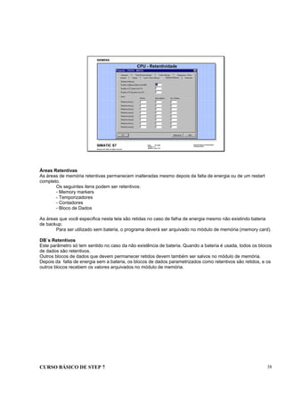 CURSO BÁSICO DE STEP 7 38
Data: 07/11/00
Versão: 3.1
Arquivo.: pro1_5.8
SIMATIC S7
Siemens AG 1995. All rights reserved.
Conhecimento em Automação
Training Center
CPU - Retentividade
Áreas Retentivas
As áreas de memória retentivas permanecem inalteradas mesmo depois da falta de energia ou de um restart
completo.
Os seguintes itens podem ser retentivos:
- Memory markers
- Temporizadores
- Contadores
- Bloco de Dados
As áreas que você especifica nesta tela são retidas no caso de falha de energia mesmo não existindo bateria
de backup.
Para ser utilizado sem bateria, o programa deverá ser arquivado no módulo de memória (memory card).
DB´s Retentivos
Este parâmetro só tem sentido no caso da não existência de bateria. Quando a bateria é usada, todos os blocos
de dados são retentivos.
Outros blocos de dados que devem permanecer retidos devem também ser salvos no módulo de memória.
Depois da falta de energia sem a bateria, os blocos de dados parametrizados como retentivos são retidos, e os
outros blocos recebem os valores arquivados no módulo de memória.
 