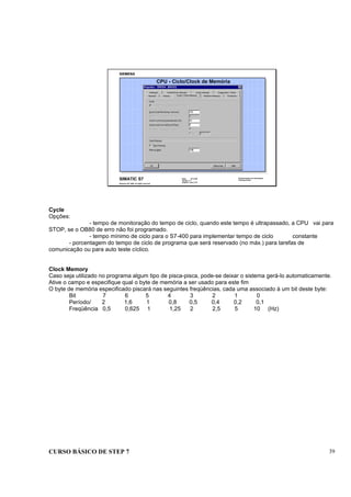 CURSO BÁSICO DE STEP 7 39
Data: 07/11/00
Versão: 3.1
Arquivo.: pro1_5.9
SIMATIC S7
Siemens AG 1995. All rights reserved.
Conhecimento em Automação
Training Center
CPU - Ciclo/Clock de Memória
Cycle
Opções:
- tempo de monitoração do tempo de ciclo, quando este tempo é ultrapassado, a CPU vai para
STOP, se o OB80 de erro não foi programado.
- tempo mínimo de ciclo para o S7-400 para implementar tempo de ciclo constante
- porcentagem do tempo de ciclo de programa que será reservado (no máx.) para tarefas de
comunicação ou para auto teste cíclico.
Clock Memory
Caso seja utilizado no programa algum tipo de pisca-pisca, pode-se deixar o sistema gerá-lo automaticamente.
Ative o campo e especifique qual o byte de memória a ser usado para este fim
O byte de memória especificado piscará nas seguintes freqüências, cada uma associado à um bit deste byte:
Bit 7 6 5 4 3 2 1 0
Período/ 2 1,6 1 0,8 0,5 0,4 0,2 0,1
Freqüência 0,5 0,625 1 1,25 2 2,5 5 10 (Hz)
 