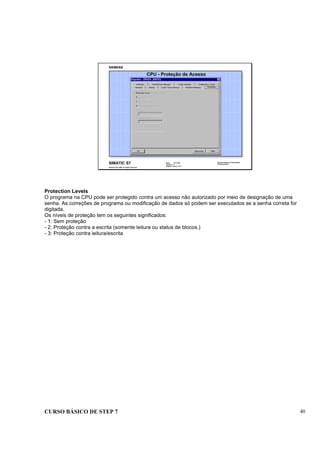 CURSO BÁSICO DE STEP 7 40
Data: 07/11/00
Versão: 3.1
Arquivo.: pro1_5.10
SIMATIC S7
Siemens AG 1995. All rights reserved.
Conhecimento em Automação
Training Center
CPU - Proteção de Acesso
Protection Levels
O programa na CPU pode ser protegido contra um acesso não autorizado por meio de designação de uma
senha. As correções de programa ou modificação de dados só podem ser executados se a senha correta for
digitada.
Os níveis de proteção tem os seguintes significados:
- 1: Sem proteção
- 2: Proteção contra a escrita (somente leitura ou status de blocos.)
- 3: Proteção contra leitura/escrita
 