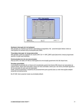 CURSO BÁSICO DE STEP 7 41
Data: 07/11/00
Versão: 3.1
Arquivo.: pro1_5.11
SIMATIC S7
Siemens AG 1995. All rights reserved.
Conhecimento em Automação
Training Center
CPU - Interrupções
Hardware interrupts (int. de hardware)
São geradas por módulos que tenham capacidade de diagnóstico. Na parametrização default, todos as
interrupções de hardware são processadas pelo OB40.
Time-delay interrupts int. tempo-decorrido)
São geradas a partir do programa do usuário (SFC 32 ==> SRT_DINT) após (decorrido o tempo programado
quando a função está habilitada.
Communication int. (int. de comunicação)
Para as CPU´s S7-300 e S7-400 as interrupções de comunicação geralmente não são disponíveis.
Priorities (prioridade)
A prioridade de execução de um bloco só é considerada quando dois blocos OB’s devam ser executados ao
mesmo tempo. Assim será executado o bloco de maior prioridade, sendo que o de menor prioridade aguarda o
fim da execução do outro para ser executado.
Então, pode-se especificar a seqüência de processamento para quando duas ou mais interrupções estejam
presentes simultaneamente.
No S7-300 não é possível mudar as prioridades default.
 