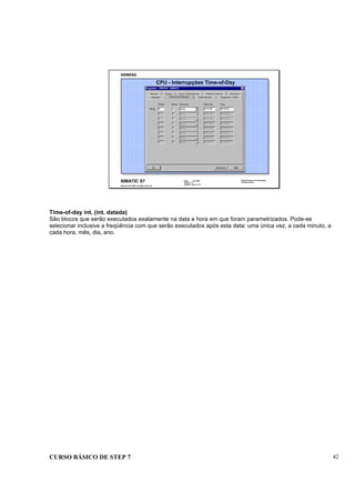 CURSO BÁSICO DE STEP 7 42
Data: 07/11/00
Versão: 3.1
Arquivo.: pro1_5.12
SIMATIC S7
Siemens AG 1995. All rights reserved.
Conhecimento em Automação
Training Center
CPU - Interrupções Time-of-Day
Time-of-day int. (int. datada)
São blocos que serão executados exatamente na data e hora em que foram parametrizados. Pode-se
selecionar inclusive a freqüência com que serão executados após esta data: uma única vez, a cada minuto, a
cada hora, mês, dia, ano.
 