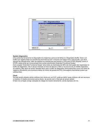 CURSO BÁSICO DE STEP 7 44
Data: 07/11/00
Versão: 3.1
Arquivo.: pro1_5.14
SIMATIC S7
Siemens AG 1995. All rights reserved.
Conhecimento em Automação
Training Center
CPU - Diagnóstico/Clock
System diagnostics
Uma poderosa ferramenta na depuração do programa e procura de falhas é o Diagnóstico Buffer. Este é um
buffer que registra todas as ocorrências anormais do CLP, inclusive com data e hora. Esta função, que deve
sempre ser deixada ativa, além de registrar as ocorrências que levaram a CPU para STOP (Dysplay cause of
STOP), pode ainda ser incrementada com outras ocorrências (Extended Functional Scope).
Com a opção “Extended Functional Scope” ativa todos as chamadas de OB´s de interrupção são registradas no
buffer de diagnóstico. Isto é útil por exemplo na hora de depurar o SW ou na procura de um defeito específico
do sistema. Não deve ser porém deixada ativa, pois o buffer de diagnóstico será preenchido como uma série de
registros dificultando uma eventual análise do motivo de parada da CPU (mensagens importantes podem ser
sobrescritas).
Clock
Se está sendo utilizado vários módulos com clocks em um CLP, pode-se definir quais módulos vão ser escravos
e mestres. O mestre sincroniza outros clocks de acordo com o intervalo de tempo setado.
O fator de correção corrige variações do relógio do mestre diariamente, sendo expresso em ms.
 
