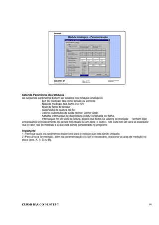 CURSO BÁSICO DE STEP 7 46
Data: 07/11/00
Versão: 3.1
Arquivo.: pro1_5.16
SIMATIC S7
Siemens AG 1995. All rights reserved.
Conhecimento em Automação
Training Center
Módulo Analógico - Parametrização
Setando Parâmetros dos Módulos
Os seguintes parâmetros podem ser setados nos módulos analógicos
- tipo de medição, tais como tensão ou corrente
- faixa de medição, tais como 0 a 10V
- teste de fonte de tensão
- supervisão de quebra-de-fio;
- valores substitutos de saída (tomar último valor)
- habilitar interrupção de diagnóstico (OB82) originada por falha.
- interrupção fim do ciclo de leitura, depois que todos os valores de medição tenham sido
processados (processamento de canais individuais ou um após o outro) . Isto pode ser útil para se assegurar
que o valor real de medição é o que está sendo considerado no programa
Importante
1) Verifique quais os parâmetros disponíveis para o módulo que está sendo utilizado.
2) Para a faixa de medição, além da parametrização via SW é necessário posicionar a caixa de medição na
placa (pos. A, B, C ou D).
 