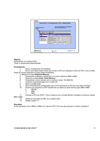CURSO BÁSICO DE STEP 7 48
Data: 07/11/00
Versão: 3.1
Arquivo.: pro1_5.18
SIMATIC S7
Siemens AG 1995. All rights reserved.
Conhecimento em Automação
Training Center
Exercício 5.2: Parametrizando a CPU - Retentividade
Click-duplo sobre
a CPU
Ícone para transferir a configuração
para a CPU (Download)
Objetivo
Parametrizar um módulo (CPU)
Testar a característica Retentividade
Procedimento
1. Inicie o Configurador de Hardware
2. Dê um click-duplo sobre a linha que contém á CPU (ou destaque a linha da CPU e com o botão
direito do mouse selecione a função Object Properties).
3. Selecione a Pasta Retentive Memory.
4. Parametrize os Memory markes de 0 a 4 como retentivos (MB0 a MB4).
5. Selecione a pasta Cicle / Clock Memory
6. Parametrize o clock memory com o memory marker 100 (MB100)
7 . Confirme a parametrização com o botão OK.
8. Salve a configuração.
9. Dê um Download da configuração para a CPU (lembre-se a CPU tem que estar em Stop).
10. Escreve um programa no OB1 transferindo os dados do clock-memory para MB4 e MB5:
L MB100
T MB4
T MB5
11. Coloque a CPU de STOP -> Run e observe com a função Monitor Variables os memory markes
MB4 e MB5.
12. Delete as instruções do OB1 (ou o próprio OB1).
13. Repita o passo 11.
Resultado
O que aconteceu com o MB4 e o MB5 no 2. start da CPU ? Por que não possuem o mesmo conteúdo ?
 
