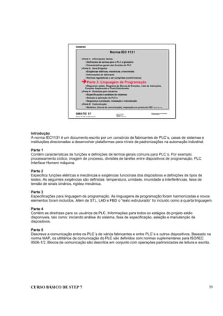 CURSO BÁSICO DE STEP 7 50
Data: 07/11/00
Versão: 3.1
Arquivo: pro1_6.2
SIMATIC S7
Siemens AG 1996. All rights reserved.
Conhecimento em Automação
Training Center
Norma IEC 1131
Parte 1: Informações Gerais
Definições de termos para o PLC e glossário
Características gerais das funções do PLC
Parte 2: Itens Exigidos
Exigências elétricas, mecânicas, e funcionais
Informações do fabricante
Normas reguladoras a ser cumpridas (conformance)
Parte 3: Linguagem de Programação
Diagrama Ladder, Diagrama de Blocos de Funções, Lista de Instruções,
Funções Seqüenciais e Texto Estruturado
Parte 4: Diretrizes para Usuários
Especificações e análises de sistemas
Seleção e aplicação de PLC´s
Segurança e proteção, instalação e manutenção
Parte 5: Comunicação
Modelos, blocos de comunicação, mapeação em protocolo ISO Modul: IEC_T1D.
Introdução
A norma IEC1131 é um documento escrito por um consórcio de fabricantes de PLC´s, casas de sistemas e
instituições direcionadas a desenvolver plataformas para níveis de padronizações na automação industrial.
Parte 1
Contém características de funções e definições de termos gerais comuns para PLC´s. Por exemplo,
processamento cíclico, imagem de processo, divisões de tarefas entre dispositivos de programação, PLC
Interface Homem máquina.
Parte 2
Especifica funções elétricas e mecânicas e exigências funcionais dos dispositivos e definições de tipos de
testes. As seguintes exigências são definidas: temperatura, umidade, imunidade a interferências, faixa de
tensão de sinais binários, rigidez mecânica.
Parte 3
Especificações para linguagem de programação. As linguagens de programação foram harmonizadas e novos
elementos foram incluídos. Além de STL, LAD e FBD o “texto estruturado” foi incluído como a quarta linguagem.
Parte 4
Contém as diretrizes para os usuários de PLC. Informações para todos os estágios do projeto estão
disponíveis, tais como: iniciando análise do sistema, fase de especificação, seleção e manutenção de
dispositivos.
Parte 5
Descreve a comunicação entre os PLC´s de vários fabricantes e entre PLC´s e outros dispositivos. Baseado na
norma MAP, os utilitários de comunicação do PLC são definidos com normas suplementares para ISO/IEC
9506-1/2. Blocos de comunicação são descritos em conjunto com operações padronizadas de leitura e escrita.
 