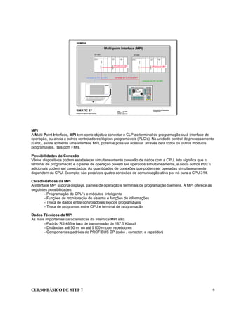 CURSO BÁSICO DE STEP 7 6
Date : 07/10/00
Version : 3.1
File No. : pro1_1.6
SIMATIC S7
Siemens AG 1996. All rights reserved.
Conhecimento em Automação
Training Center
conexão de CLP’s via MPI
PG 720
conexão do PG via MPI
CPCPU 1
S7-300
FM
MPI como um K-Bus
CPCPU 2 FM
MPI como um K-Bus
S7-300
conexão do OP via MPI
Multi-point Interface (MPI)
MPI
A Multi-Point Interface, MPI tem como objetivo conectar o CLP ao terminal de programação ou à interface de
operação, ou ainda a outros controladores lógicos programáveis (PLC’s). Na unidade central de processamento
(CPU), existe somente uma interface MPI, porém é possível acessar através dela todos os outros módulos
programáveis, tais com FM’s.
Possibilidades de Conexão
Vários dispositivos podem estabelecer simultaneamente conexão de dados com a CPU. Isto significa que o
terminal de programação e o painel de operação podem ser operados simultaneamente, e ainda outros PLC’s
adicionais podem ser conectados. As quantidades de conexões que podem ser operadas simultaneamente
dependem da CPU. Exemplo: são possíveis quatro conexões de comunicação ativa por nó para a CPU 314.
Características da MPI
A interface MPI suporta displays, painéis de operação e terminais de programação Siemens. A MPI oferece as
seguintes possibilidades:
- Programação de CPU’s e módulos inteligente
- Funções de monitoração do sistema e funções de informações
- Troca de dados entre controladores lógicos programáveis
- Troca de programas entre CPU e terminal de programação
Dados Técnicos da MPI
As mais importantes características da interface MPI são:
- Padrão RS 485 e taxa de transmissão de 187.5 Kbaud
- Distâncias até 50 m ou até 9100 m com repetidores
- Componentes padrões do PROFIBUS DP (cabo , conector, e repetidor)
 
