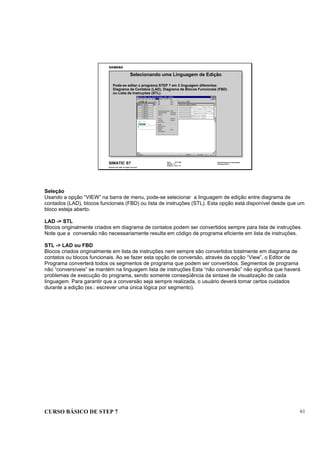 CURSO BÁSICO DE STEP 7 61
Data: 07/11/00
Versão: 3.1
Arquivo: pro1_7.3
SIMATIC S7
Siemens AG 1995. All rights reserved.
Conhecimento em Automação
Training Center
Pode-se editar o programa STEP 7 em 3 linguagem diferentes:
Diagrama de Contatos (LAD), Diagrama de Blocos Funcionais (FBD)
ou Lista de Instruções (STL).
Selecionando uma Linguagem de Edição
Seleção
Usando a opção “VIEW” na barra de menu, pode-se selecionar a linguagem de edição entre diagrama de
contados (LAD), blocos funcionais (FBD) ou lista de instruções (STL). Esta opção está disponível desde que um
bloco esteja aberto.
LAD -> STL
Blocos originalmente criados em diagrama de contatos podem ser convertidos sempre para lista de instruções.
Note que a conversão não necessariamente resulta em código de programa eficiente em lista de instruções.
STL -> LAD ou FBD
Blocos criados originalmente em lista de instruções nem sempre são convertidos totalmente em diagrama de
contatos ou blocos funcionais. Ao se fazer esta opção de conversão, através da opção “View”, o Editor de
Programa converterá todos os segmentos de programa que podem ser convertidos. Segmentos de programa
não “conversíveis” se mantém na linguagem lista de instruções Esta “não conversão” não significa que haverá
problemas de execução do programa, sendo somente conseqüência da sintaxe de visualização de cada
linguagem. Para garantir que a conversão seja sempre realizada, o usuário deverá tomar certos cuidados
durante a edição (ex.: escrever uma única lógica por segmento).
 