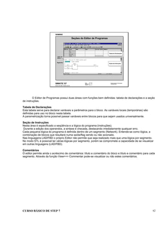 CURSO BÁSICO DE STEP 7 62
Data: 07/11/00
Versão: 3.1
Arquivo: pro1_7.4
SIMATIC S7
Siemens AG 1995. All rights reserved.
Conhecimento em Automação
Training Center
Seções do Editor de Programas
Tabela de Declarações
Tabela de Declarações
Seção de Instruções
Seção de Instruções
Segmento
Título do
Bloco
O Editor de Programas possui duas áreas com funções bem definidas: tabela de declarações e a seção
de instruções.
Tabela de Declarações
Esta tabela serve para declarar variáveis e parâmetros para o bloco. As variáveis locais (temporárias) são
definidas para uso no bloco nesta tabela.
A parametrização torna possível passar variáveis entre blocos para que sejam usados universalmente.
Seção de Instruções
Nesta área é especificado a seqüência e a lógica do programa (instruções).
Durante a edição dos operandos, a sintaxe é checada, destacando imediatamente qualquer erro.
Cada pequena lógica do programa é definida dentro de um segmento (Network). Entende-se como lógica, a
combinação de blocos que resultará numa saída/flag sendo ou não acionado.
Nas linguagens LAD/FBD o próprio Editor não permite que seja realizado mais que uma lógica por segmento.
No modo STL é possível ter várias lógicas por segmento, porém se compromete a capacidade de se visualizar
em outras linguagens (LAD/FBD).
Comentários
O editor permite ainda o acréscimo de comentários: título e comentário do bloco e título e comentário para cada
segmento. Através da função View==> Commentar pode-se visualizar ou não estes comentários.
 