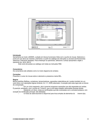CURSO BÁSICO DE STEP 7 64
Data: 07/11/00
Versão: 3.1
Arquivo: pro1_7.6
SIMATIC S7
Siemens AG 1995. All rights reserved.
Conhecimento em Automação
Training Center
Editando em Blocos Funcionais - FBD
PRGG_T2D
Introdução
Semelhante ao modo LADDER, a edição em blocos funcionais é feita com o auxílio do mouse. Selecione o
ponto em que deve ser inserido o elemento e a partir do catálogo de instruções ou da barra de ferramentas
selecione o elemento desejado. Para endereçar os operandos, selecione o campo apropriado e digite o
operando (ex. Q2.6, M4.5).
Este ícone dá acesso ao catálogo com todas as instruções FBD.
Comentários
Os comentários são editados como no modo diagrama de contatos.
Correções
Posicione o cursor do mouse sobre o elemento e pressione a tecla DEL.
Regras
Blocos padrões (flipflops, contadores, temporizadores, operações matemáticas etc.) podem também ter um
outro bloco com operações lógicas binárias ( &, >=1, XOR) associado. A exceção para esta regra são os blocos
de comparação.
- Em um único segmento, não é possível programar operações que são separadas por saídas.
É possível, entretanto, com o auxílio do T-branch, que a uma lógica estejam associadas diversas saídas.
- Deletando um bloco, todas as ramificações que são conectadas com a entrada booleana, com
exceção da ramificação principal, são deletadas.
- O modo de sobre-escrever é disponível para troca simples de elementos do mesmo tipo.
 