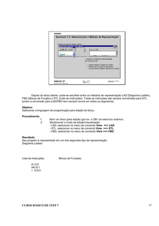 CURSO BÁSICO DE STEP 7 67
Data: 07/11/00
Versão: 3.1
Arquivo: pro1_7.9
SIMATIC S7
Siemens AG 1995. All rights reserved.
Conhecimento em Automação
Training Center
Depois de você ter aberto o bloco ...
...selecione o método de representação
que você que usar.
Exercício 7.2: Selecionando o Método de Representação
Ladder Diagram (Diagrama Ladder)
Statement List (Lista de Instruções)
Function Block Diagram (Blocos de Função)
Depois do bloco aberto, pode-se escolher entre os métodos de representação LAD (Diagrama Ladder),
FBD (Blocos de Função) e STL (Lista de instruções). Todas as instruções são sempre convertidas para STL,
porém a conversão para LAD/FBD nem sempre ocorre em todos os segmentos.
Objetivo
Selecionar a linguagem de programação para edição do bloco.
Procedimento
1. Abrir um bloco para edição (por ex. o OB1 do exercício anterior)
2. Seclecionar o modo de edição/visualização:
- LAD, selecionar no menu de comando View ==> LAD.
- STL, selecionar no menu de comando View ==> STL.
- FBD, selecionar no menu de comando View ==> FBD.
Resultado
Seu program é representado em um dos seguintes tipo de representação:
Diagrama Ladder:
Lista de Instruções: Blocos de Funções:
A I 0.0
AN I0.1
= Q 8.0
 