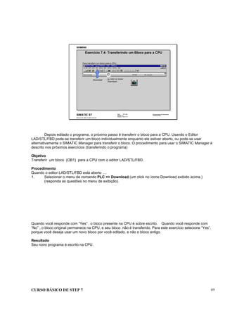CURSO BÁSICO DE STEP 7 69
Data: 07/11/00
Versão: 3.1
Arquivo: pro1_7.11
SIMATIC S7
Siemens AG 1995. All rights reserved.
Conhecimento em Automação
Training Center
Exercício 7.4: Transferindo um Bloco para a CPU
...ou click no ícone
Download...
Para transferir um bloco para a CPU...
Download
Depois editado o programa, o próximo passo é transferir o bloco para a CPU. Usando o Editor
LAD/STL/FBD pode-se transferir um bloco individualmente enquanto ele estiver aberto, ou pode-se usar
alternativamente o SIMATIC Manager para transferir o bloco. O procedimento para usar o SIMATIC Manager é
descrito nos próximos exercícios (transferindo o programa)
Objetivo
Transferir um bloco (OB1) para a CPU com o editor LAD/STL/FBD.
Procedimento
Quando o editor LAD/STL/FBD está aberto ....
1. Selecionar o menu de comando PLC => Download (um click no ícone Download exibido acima.)
(responda as questões no menu de exibição).
Quando você responde com “Yes” , o bloco presente na CPU é sobre escrito. Quando você responde com
“No” , o bloco original permanece na CPU, e seu bloco não é transferido. Para este exercício selecione “Yes”,
porque você deseja usar um novo bloco por você editado, e não o bloco antigo.
Resultado
Seu novo programa é escrito na CPU.
 