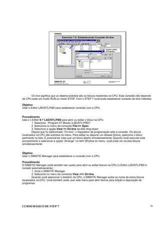 CURSO BÁSICO DE STEP 7 70
Data: 07/11/00
Versão: 3.1
Arquivo: pro1_7.12
SIMATIC S7
Siemens AG 1995. All rights reserved.
Conhecimento em Automação
Training Center
Exercício 7.5: Estabelecendo Conexão On-line
Usando o SIMATIC
Manager
Usando o Editor
de Programa
On-line significa que os objetos exibidos são os blocos residentes na CPU. Esta conexão não depende
da CPU estar em modo RUN ou modo STOP. Com o STEP 7 você pode estabelecer conexão de dois métodos:
Objetivo
Usar o Editor LAD/STL/FBD para estabelecer conexão com a CPU.
Procedimento
Use o o Editor S 7 LAD/STL/FBD para abrir ou editar o bloco na CPU.
1. Selecione “Program S7 Blocks (LAD/STL/FBD)”
2. Selecione no menu de comando File-=> Open.
3. Selecione a opção View => On-line da lista drop-down.
Depois que foi selecionado “On-line”, o dispositivo de programação seta a conexão. Os blocos
localizados na CPU são exibidos no menu. Para editar ou depurar um desses blocos, selecione o bloco
pertinente na lista. É possível ter mais que um bloco aberto simultaneamente. Quando você executar este
procedimento e selecionar a opção “Arrange” no item Window do menu, você pode ver os dois blocos
simultaneamente
Objetivo
Usar o SIMATIC Manager para estabelecer a conexão com a CPU
Procedimento
O SIMATIC Manager pode também ser usado para abrir ou editar blocos na CPU (o Editor LAD/STL/FBD é
iniciado automaticamente).
1. Inicie o SIMATIC Manager.
2. Selecione no menu de comando View ==> On-line.
Quando você selecionar o diretório da CPU, o SIMATIC Manager exibe os nome de todos blocos
localizados na CPU. Você também pode usar este menu para abrir blocos para edição e depuração de
programas.
 