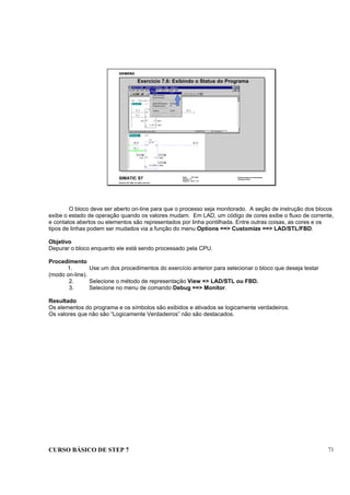 CURSO BÁSICO DE STEP 7 71
Data: 07/11/00
Versão: 3.1
Arquivo: pro1_7.13
SIMATIC S7
Siemens AG 1995. All rights reserved.
Conhecimento em Automação
Training Center
Exercício 7.6: Exibindo o Status do Programa
O bloco deve ser aberto on-line para que o processo seja monitorado. A seção de instrução dos blocos
exibe o estado de operação quando os valores mudam. Em LAD, um código de cores exibe o fluxo de corrente,
e contatos abertos ou elementos são representados por linha pontilhada. Entre outras coisas, as cores e os
tipos de linhas podem ser mudados via a função do menu Options ==> Customize ==> LAD/STL/FBD.
Objetivo
Depurar o bloco enquanto ele está sendo processado pela CPU.
Procedimento
1. Use um dos procedimentos do exercício anterior para selecionar o bloco que deseja testar
(modo on-line).
2. Selecione o método de representação View => LAD/STL ou FBD.
3. Selecione no menu de comando Debug ==> Monitor.
Resultado
Os elementos do programa e os símbolos são exibidos e ativados se logicamente verdadeiros.
Os valores que não são “Logicamente Verdadeiros” não são destacados.
 