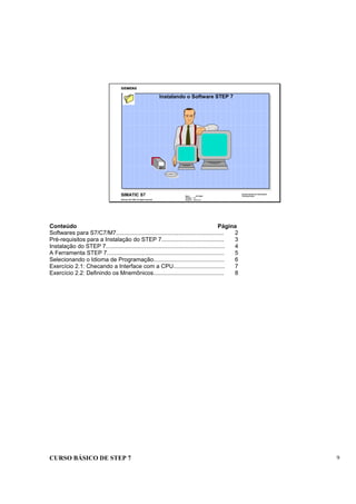 CURSO BÁSICO DE STEP 7 9
Data : 07/10/00
Versão : 3.1
Arquivo : pro1_2.1
SIMATIC S7
Siemens AG 1996. All rights reserved.
Conhecimento em Automação
Training Center
Instalando o Software STEP 7
Conteúdo Página
Softwares para S7/C7/M7................................................................... 2
Pré-requisitos para a Instalação do STEP 7....................................... 3
Instalação do STEP 7.......................................................................... 4
A Ferramenta STEP 7......................................................................... 5
Selecionando o Idioma de Programação............................................ 6
Exercício 2.1: Checando a Interface com a CPU................................ 7
Exercício 2.2: Definindo os Mnemônicos............................................ 8
 