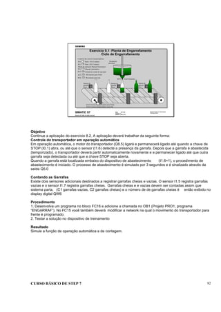 CURSO BÁSICO DE STEP 7 92
Data: 07/11/00
Versão: 3.1
Arquivo: pro1_9.12
SIMATIC S7
Siemens AG 1995. All rights reserved.
Conhecimento em Automação
Training Center
I0.0
I0.1
Partir (NA Contato)
Parar (NF Contato)
Controle das esteiras transportadoras
Recipiente
principal
Sensor de
garrafa
I16.6
Sensor de
garrafa
I16.5
Sensor de
garrafa
I16.7
Q9.0 Funil Enchedor
Exercício 9.1: Planta de Engarrafamento
Ciclo de Engarrafamento
I0.3 Manual /automático
Entrada do modo de operação
Modo de operação Manual/Automático
I0.4
I0.5 Movimento para frente
Movimento para trásI0.6
Q 8.5 Correia transportadora para frente
Q 8.6 Correia transportadora para trás
Objetivo
Continue a aplicação do exercício 8.2. A aplicação deverá trabalhar da seguinte forma:
Controle do transportador em operação automática
Em operação automática, o motor do transportador (Q8.5) ligará e permanecerá ligado até quando a chave de
STOP (I0.1) abra, ou até que o sensor (I1.6) detecte a presença da garrafa. Depois que a garrafa é abastecida
(temporizado), o transportador deverá partir automaticamente novamente e e permanecer ligado até que outra
garrafa seja detectada ou até que a chave STOP seja aberta.
Quando a garrafa está localizada embaixo do dispositivo de abastecimento (I1.6=1), o procedimento de
abastecimento é iniciado. O processo de abastecimento é simulado por 3 segundos e é sinalizado através da
saída Q5.0
Contando as Garrafas
Existe dois sensores adicionais destinados a registrar garrafas cheias e vazias. O sensor I1.5 registra garrafas
vazias e o sensor I1.7 registra garrafas cheias. Garrafas cheias e e vazias devem ser contadas assim que
sistema parta, (C1 garrafas vazias, C2 garrafas cheias) e o número de de garrafas cheias é então exibido no
display digital QW6
Procedimento
1. Desenvolva um programa no bloco FC16 e adicione a chamada no OB1 (Projeto PRO1, programa
“ENGARRAF”). No FC15 você também deverá modificar a network na qual o movimento do transportador para
frente é programado.
2. Testar a solução no dispositivo de treinamento
Resultado
Simule a função de operação automática e de contagem.
 
