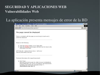 SEGURIDAD Y APLICACIONES WEB Vulnerabilidades Web SQL INJECTION Es un método de infiltración de código que se vale de una vulnerabilidad informática presente en una aplicación en el nivel de validación de las entradas para ejecutar querys contra la base de datos de la aplicación. 