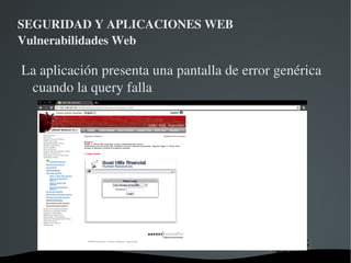 SEGURIDAD Y APLICACIONES WEB Vulnerabilidades Web Ataque: Username == ' OR '1'='1 Password vacio La sentencia SQL que se ejecuta en la BD quedaría: select * from user where username='' OR '1'='1' and password=' ' Esta sentencia devolverá todos los datos de la tabla  y la aplicación nos permitirá ingresar en el sistema. 