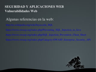 SEGURIDAD Y APLICACIONES WEB Vulnerabilidades Web ¿Que podemos conseguir al explotar una vulnerabilidad de SQLi en una aplicación? Mínimo:  Consultar, modificar o insertar los datos en las tabla sobre la que se realiza la query Si añadimos permisos mal configurados Consulta, modificación e inserción en todas las tablas a las que pueda acceder el usuario de BD (usuarios del sistema incluidas) 