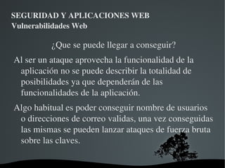 SEGURIDAD Y APLICACIONES WEB Vulnerabilidades Web ¡No debemos olvidar que el simple hecho de seguir estas recomendaciones no aporta una seguridad absoluta! Se debe codificar el acceso a base de datos con la seguridad en mente. 