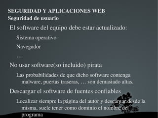 SEGURIDAD Y APLICACIONES WEB Seguridad de usuario Buenas prácticas Con esto nos referimos a seguir una serie de recomendaciones, formas de actuar similares a las que seguimos en el mundo real para proteger nuestros activos 