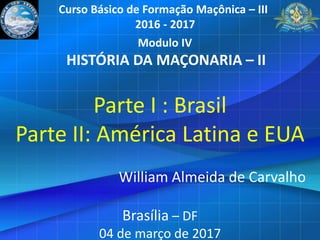 Parte I : Brasil
Parte II: América Latina e EUA
William Almeida de Carvalho
Brasília – DF
04 de março de 2017
Curso Básico de Formação Maçônica – III
2016 - 2017
Modulo IV
HISTÓRIA DA MAÇONARIA – II
 