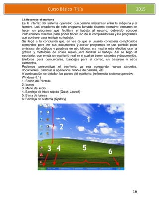 16
Curso Básico TIC´s 2015
7.5 Reconoce el escritorio
Es la interfaz del sistema operativo que permite interactuar entre la máquina y el
hombre. Los creadores de este programa llamado sistema operativo pensaron en
hacer un programa que facilitara el trabajo al usuario, debiendo conocer
instrucciones mínimas para poder hacer uso de la computadoraaa y los programas
que contiene para realizar su trabajo.
Se llegó a la conclusión que, en vez de que el usuario conociera complicados
comandos para ver sus documentos y activar programas en una pantalla poco
amistosa de códigos y palabras en otro idioma, era mucho más efectivo usar la
gráfica y metáforas de cosas reales para facilitar el trabajo. Así se llegó al
escritorio, que emula un escritorio real en el cual se tienen carpetas y documentos,
teléfonos para comunicarse, bandejas para el correo, un basurero y otros
elementos.
Podemos personalizar el escritorio, ya sea agregando nuevas carpetas,
documentos, cambiar la apariencia, fondos de pantalla, etc.
A continuación se detallan las partes del escritorio: (referencia sistema operativo
Windows 8.1)
1. Fondo de Pantalla
2. Iconos
3. Menú de Inicio
4. Bandeja de inicio rápido (Quick Launch)
5. Barra de tareas
6. Bandeja de sistema (Systray)
2
3 4 5 6
 